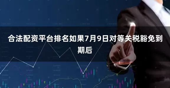 合法配资平台排名如果7月9日对等关税豁免到期后
