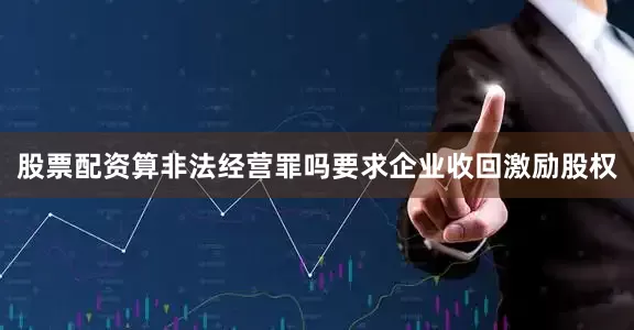 股票配资算非法经营罪吗要求企业收回激励股权