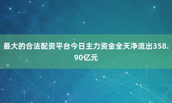 最大的合法配资平台今日主力资金全天净流出358.90亿元