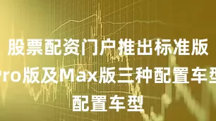 股票配资门户推出标准版Pro版及Max版三种配置车型