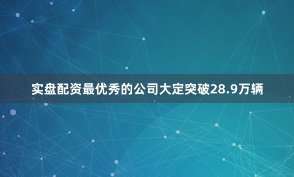 实盘配资最优秀的公司大定突破28.9万辆