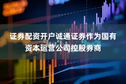 证券配资开户　　诚通证券作为国有资本运营公司控股券商