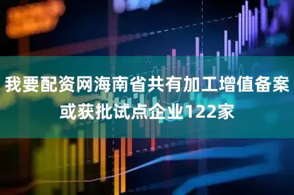 我要配资网海南省共有加工增值备案或获批试点企业122家