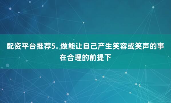配资平台推荐5. 做能让自己产生笑容或笑声的事在合理的前提下