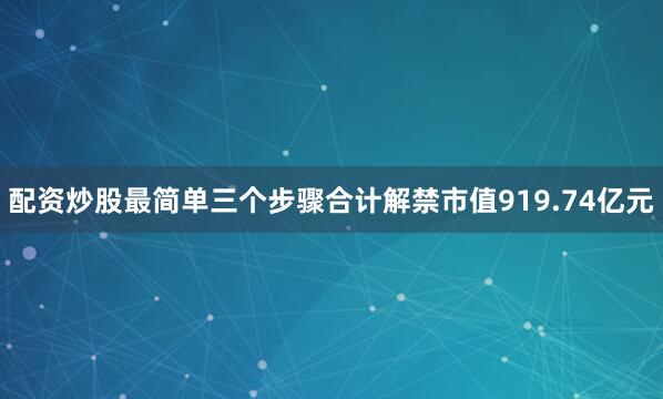 配资炒股最简单三个步骤合计解禁市值919.74亿元