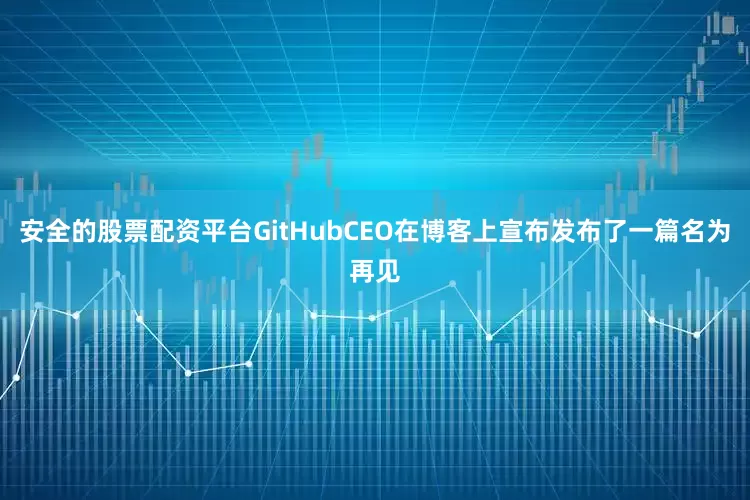 安全的股票配资平台GitHubCEO在博客上宣布发布了一篇名为再见