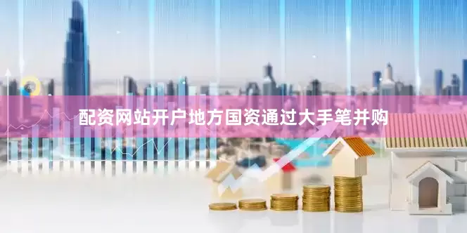 配资网站开户地方国资通过大手笔并购