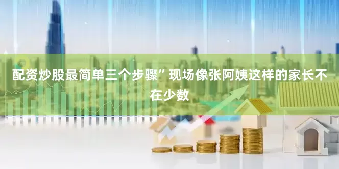 配资炒股最简单三个步骤”现场像张阿姨这样的家长不在少数