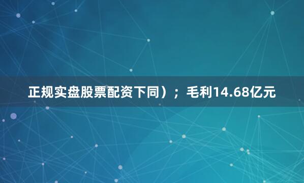 正规实盘股票配资下同）；毛利14.68亿元