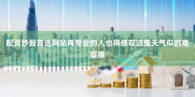 配资炒股首选网站再专业的人也得感叹这鬼天气似的难捉摸