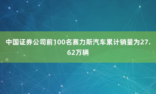 中国证券公司前100名赛力斯汽车累计销量为27.62万辆