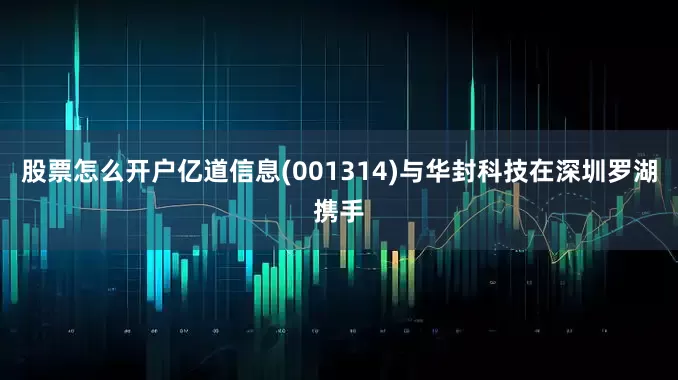 股票怎么开户亿道信息(001314)与华封科技在深圳罗湖携手